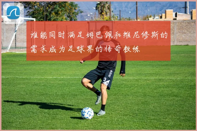 谁能同时满足姆巴佩和维尼修斯的需求成为足球界的传奇教练