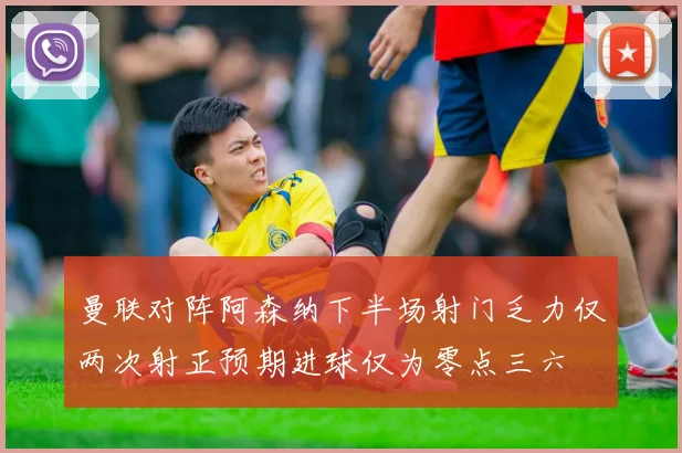 曼联对阵阿森纳下半场射门乏力仅两次射正预期进球仅为零点三六