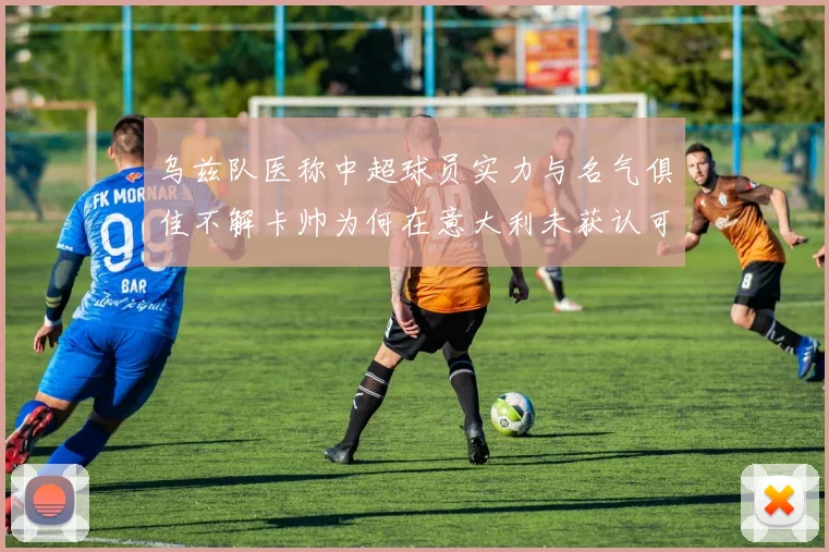 乌兹队医称中超球员实力与名气俱佳不解卡帅为何在意大利未获认可