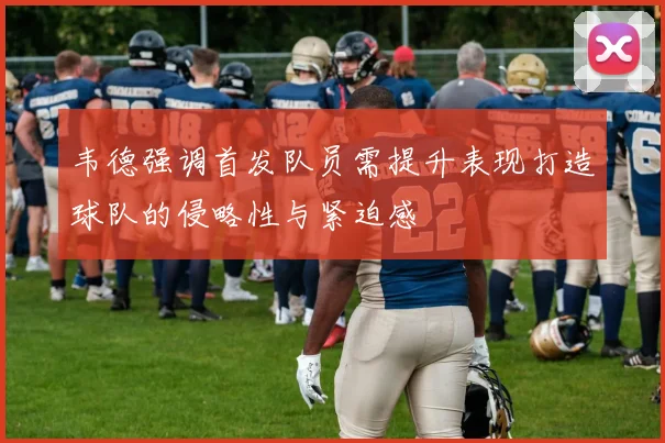 韦德强调首发队员需提升表现打造球队的侵略性与紧迫感