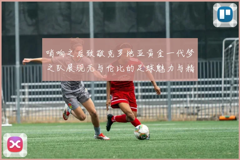 哨响之后致敬克罗地亚黄金一代梦之队展现无与伦比的足球魅力与精神