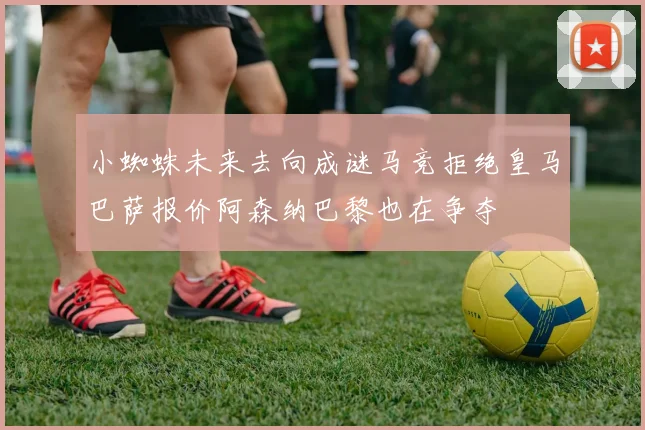 小蜘蛛未来去向成谜马竞拒绝皇马巴萨报价阿森纳巴黎也在争夺