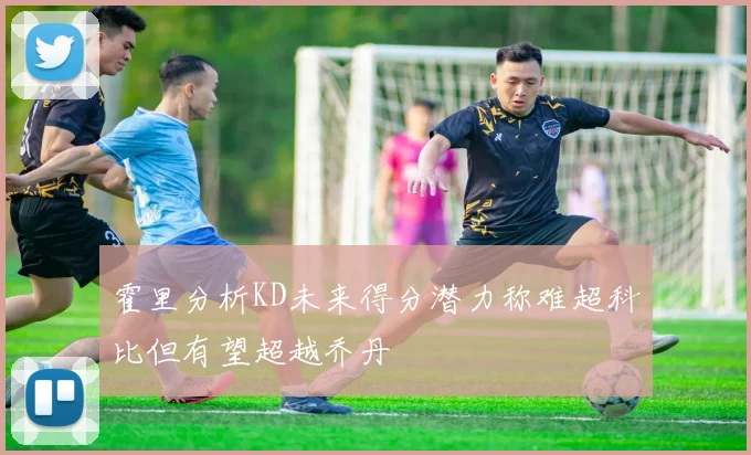 霍里分析KD未来得分潜力称难超科比但有望超越乔丹