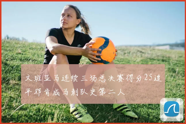 文班亚马连续三场总决赛得分25追平邓肯成马刺队史第二人