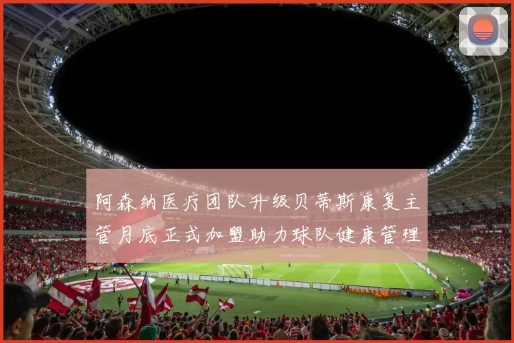 阿森纳医疗团队升级贝蒂斯康复主管月底正式加盟助力球队健康管理