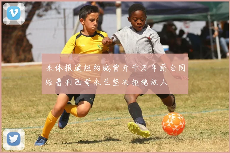 米体报道纽约城曾开千万年薪合同给普利西奇米兰坚决拒绝放人