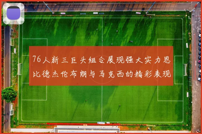 76人新三巨头组合展现强大实力恩比德杰伦布朗与马克西的精彩表现引发期待