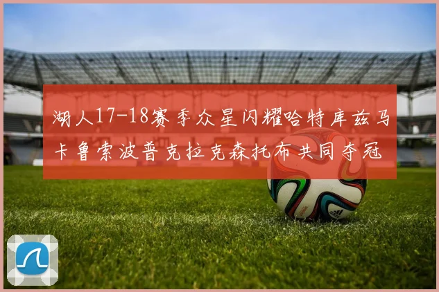 湖人17-18赛季众星闪耀哈特库兹马卡鲁索波普克拉克森托布共同夺冠的辉煌时刻