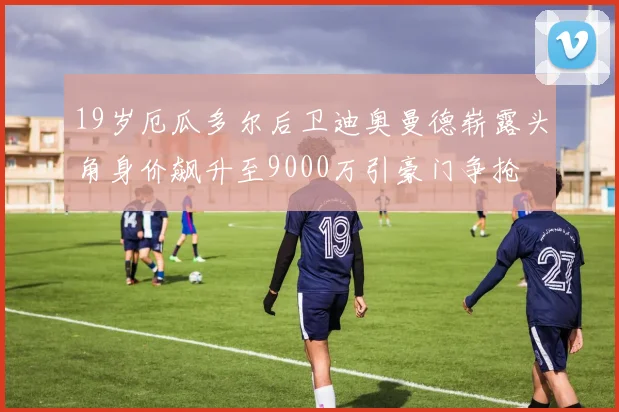 19岁厄瓜多尔后卫迪奥曼德崭露头角身价飙升至9000万引豪门争抢
