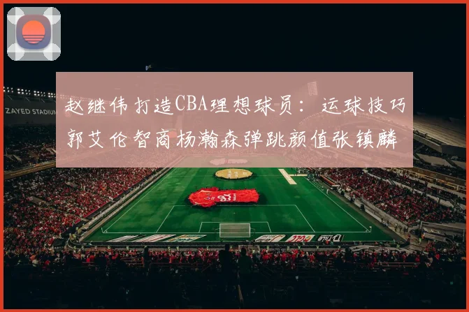 赵继伟打造CBA理想球员：运球技巧郭艾伦智商杨瀚森弹跳颜值张镇麟完美结合