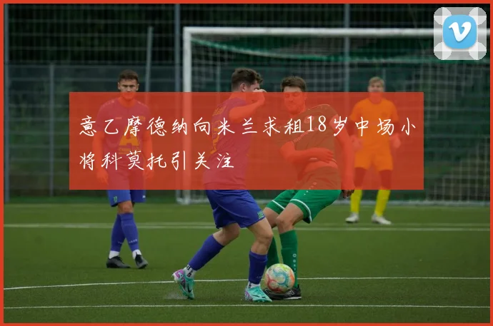 意乙摩德纳向米兰求租18岁中场小将科莫托引关注