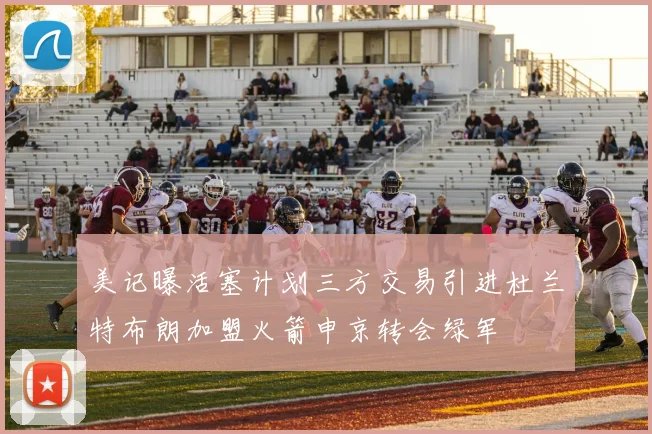 美记曝活塞计划三方交易引进杜兰特布朗加盟火箭申京转会绿军