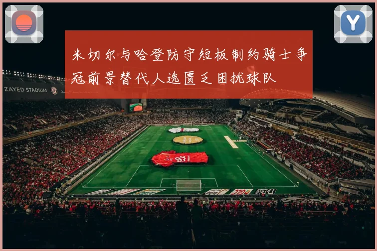 米切尔与哈登防守短板制约骑士争冠前景替代人选匮乏困扰球队
