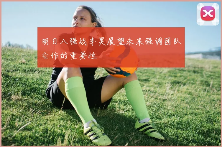 明日八强战李昊展望未来强调团队合作的重要性