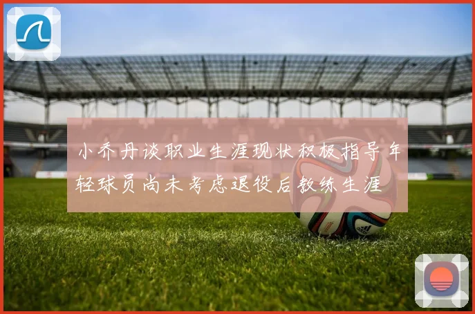 小乔丹谈职业生涯现状积极指导年轻球员尚未考虑退役后教练生涯