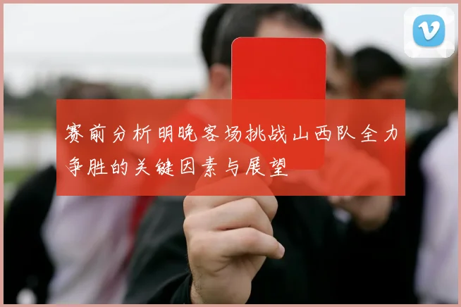 赛前分析明晚客场挑战山西队全力争胜的关键因素与展望