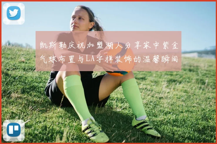凯斯勒庆祝加盟湖人分享家中紫金气球布置与LA字样装饰的温馨瞬间