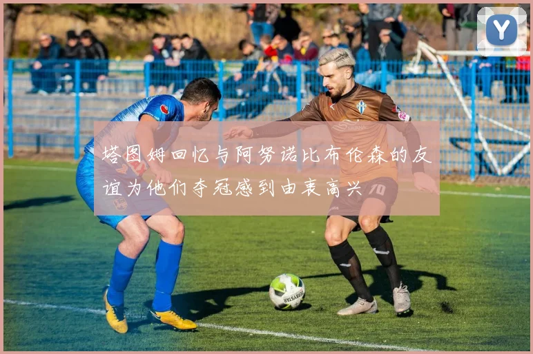 塔图姆回忆与阿努诺比布伦森的友谊为他们夺冠感到由衷高兴