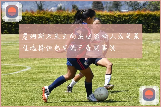 詹姆斯未来去向成谜留湖人或是最佳选择但也可能已告别赛场