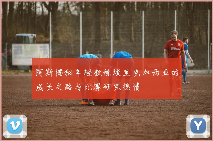 阿斯揭秘年轻教练埃里克加西亚的成长之路与比赛研究热情
