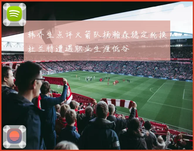 韩乔生点评火箭队杨瀚森稳定轮换杜兰特遭遇职业生涯低谷